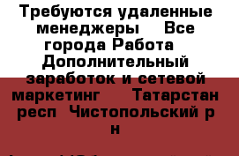 Требуются удаленные менеджеры  - Все города Работа » Дополнительный заработок и сетевой маркетинг   . Татарстан респ.,Чистопольский р-н